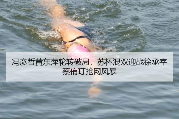 冯彦哲黄东萍轮转破局，苏杯混双迎战徐承宰蔡侑玎抢网风暴