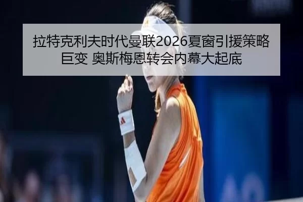 拉特克利夫时代曼联2026夏窗引援策略巨变 奥斯梅恩转会内幕大起底