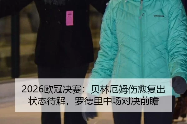 2026欧冠决赛：贝林厄姆伤愈复出状态待解，罗德里中场对决前瞻